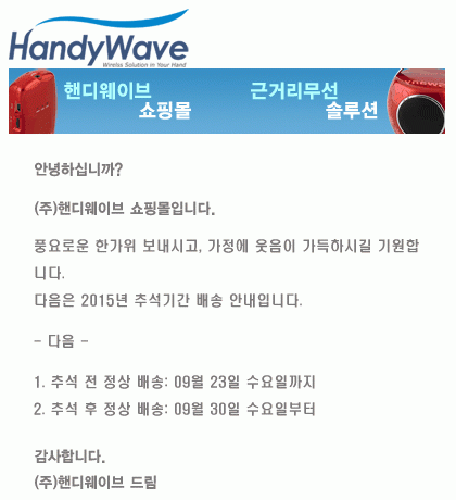 안녕하십니까?

(주)핸디웨이브 쇼핑몰입니다.

풍요로운 한가위 보내시고, 가정에 웃음이 가득하시길 기원합니다.

다음은 2015년 추석기간 베송 안내입니다.

- 다음 -

1. 추석 전 정상 배송: 09월 23일 수요일까지

2. 추석 후 정상 배송: 09월 30일 수요일부터

감사합니다.

(주)핸디웨이브 드림